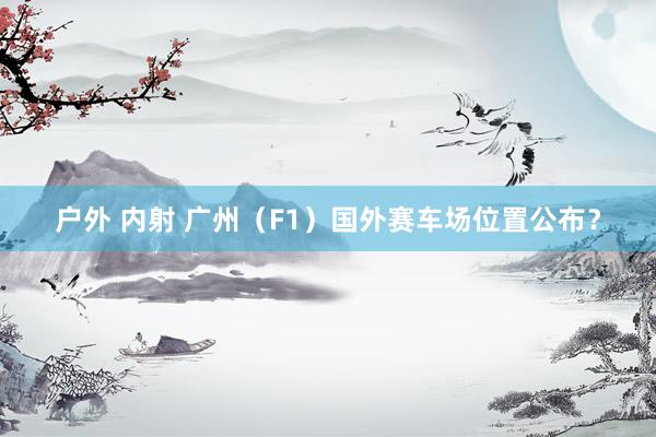 户外 内射 广州（F1）国外赛车场位置公布？