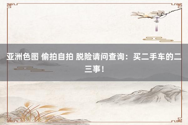 亚洲色图 偷拍自拍 脱险请问查询：买二手车的二三事！