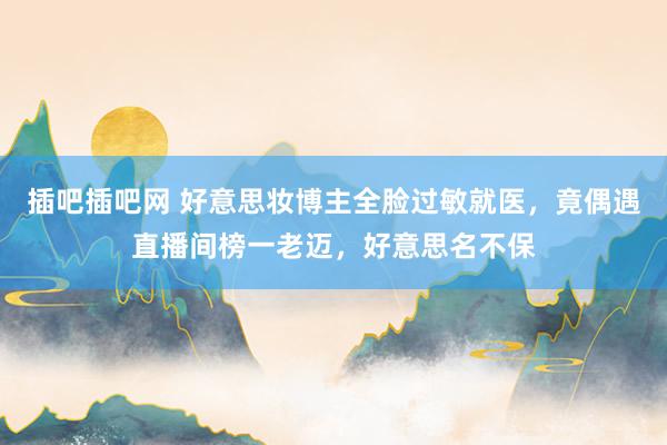插吧插吧网 好意思妆博主全脸过敏就医，竟偶遇直播间榜一老迈，好意思名不保