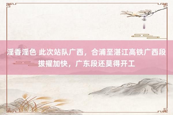 淫香淫色 此次站队广西，合浦至湛江高铁广西段拔擢加快，广东段还莫得开工