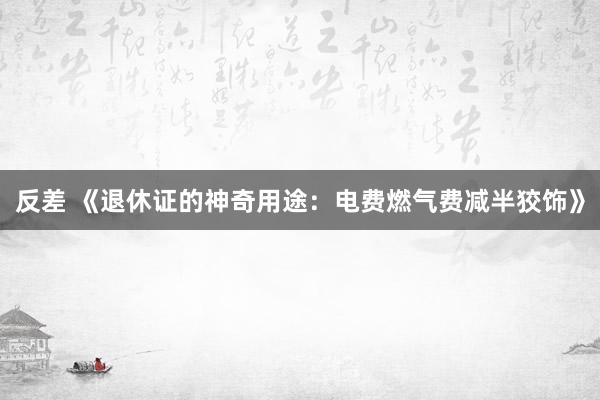 反差 《退休证的神奇用途：电费燃气费减半狡饰》