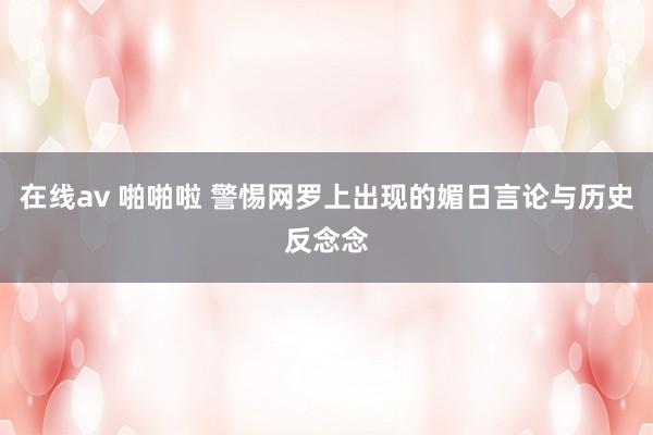在线av 啪啪啦 警惕网罗上出现的媚日言论与历史反念念