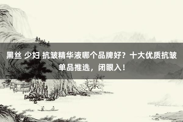 黑丝 少妇 抗皱精华液哪个品牌好？十大优质抗皱单品推选，闭眼入！
