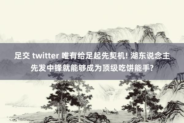 足交 twitter 唯有给足起先契机! 湖东说念主先发中锋就能够成为顶级吃饼能手?