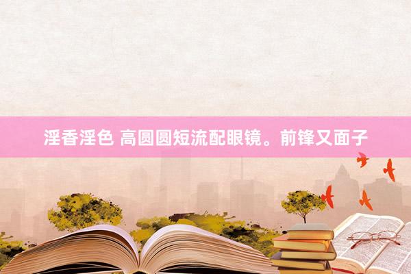 淫香淫色 高圆圆短流配眼镜<a href=