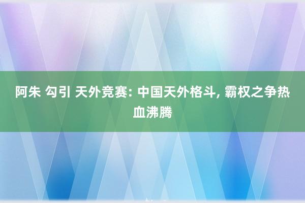 阿朱 勾引 天外竞赛: 中国天外格斗， 霸权之争热血沸腾