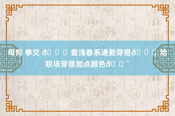 母狗 拳交 🔟套浅春系通勤穿搭👗给职场穿搭加点颜色🎨