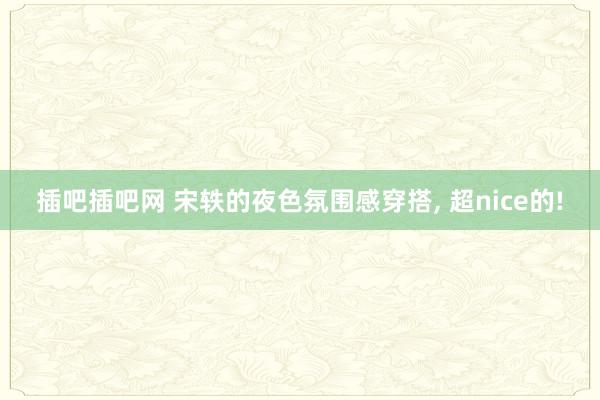插吧插吧网 宋轶的夜色氛围感穿搭， 超nice的!