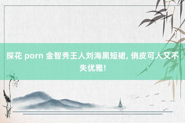探花 porn 金智秀王人刘海黑短裙， 俏皮可人又不失优雅!