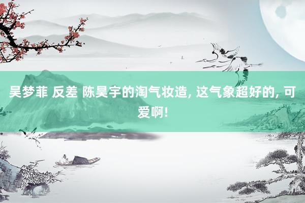 吴梦菲 反差 陈昊宇的淘气妆造， 这气象超好的， 可爱啊!