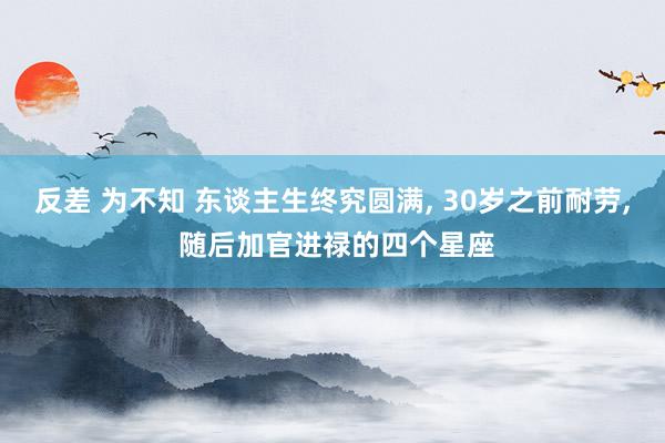 反差 为不知 东谈主生终究圆满， 30岁之前耐劳， 随后加官进禄的四个星座