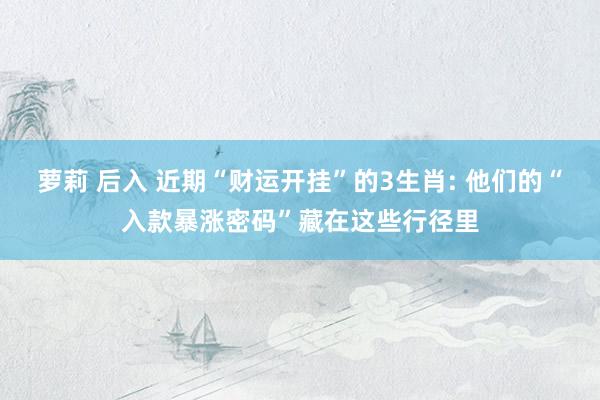 萝莉 后入 近期“财运开挂”的3生肖: 他们的“入款暴涨密码”藏在这些行径里