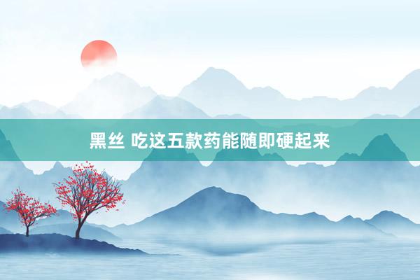 黑丝 吃这五款药能随即硬起来