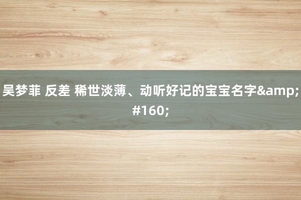 吴梦菲 反差 稀世淡薄、动听好记的宝宝名字&#160;