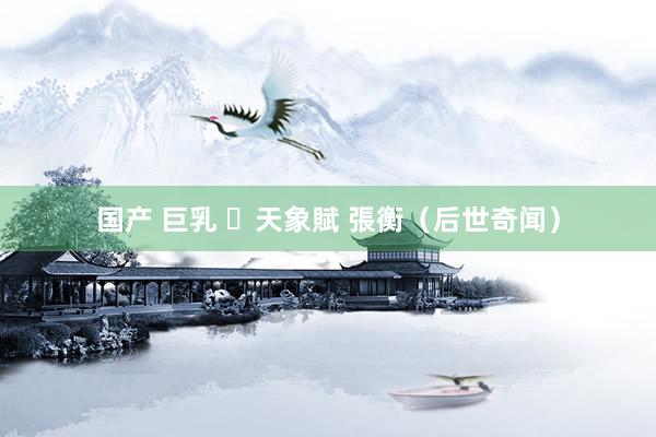 国产 巨乳 ​天象賦 張衡（后世奇闻）